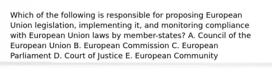 Which of the following is responsible for proposing European Union legislation, implementing it, and monitoring compliance with European Union laws by member-states? A. Council of the European Union B. European Commission C. European Parliament D. Court of Justice E. European Community