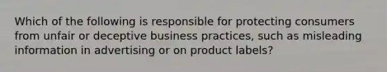 Which of the following is responsible for protecting consumers from unfair or deceptive business practices, such as misleading information in advertising or on product labels?