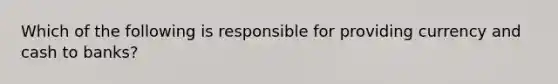 Which of the following is responsible for providing currency and cash to banks?