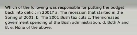 Which of the following was responsible for putting the budget back into deficit in 2001? a. The recession that started in the Spring of 2001. b. The 2001 Bush tax cuts c. The increased government spending of the Bush administration. d. Both A and B. e. None of the above.