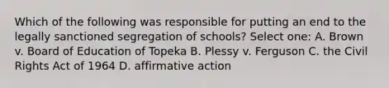 Which of the following was responsible for putting an end to the legally sanctioned segregation of schools? Select one: A. Brown v. Board of Education of Topeka B. Plessy v. Ferguson C. the Civil Rights Act of 1964 D. <a href='https://www.questionai.com/knowledge/k15TsidlpG-affirmative-action' class='anchor-knowledge'>affirmative action</a>