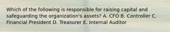 Which of the following is responsible for raising capital and safeguarding the organization's assets? A. CFO B. Controller C. Financial President D. Treasurer E. Internal Auditor