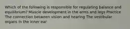 Which of the following is responsible for regulating balance and equilibrium? Muscle development in the arms and legs Practice The connection between vision and hearing The vestibular organs in the inner ear