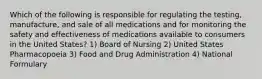 Which of the following is responsible for regulating the testing, manufacture, and sale of all medications and for monitoring the safety and effectiveness of medications available to consumers in the United States? 1) Board of Nursing 2) United States Pharmacopoeia 3) Food and Drug Administration 4) National Formulary