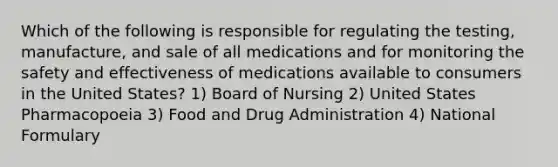 Which of the following is responsible for regulating the testing, manufacture, and sale of all medications and for monitoring the safety and effectiveness of medications available to consumers in the United States? 1) Board of Nursing 2) United States Pharmacopoeia 3) Food and Drug Administration 4) National Formulary