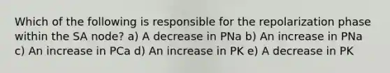 Which of the following is responsible for the repolarization phase within the SA node? a) A decrease in PNa b) An increase in PNa c) An increase in PCa d) An increase in PK e) A decrease in PK