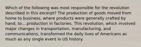 Which of the following was most responsible for the revolution described in this excerpt? The production of goods moved from home to business, where products were generally crafted by hand, to....production in factories. This revolution, which involved major changes in transportation, manufacturing, and communications, transformed the daily lives of Americans as much as any single event in US history.