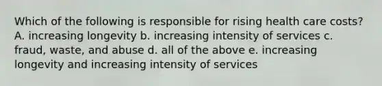Which of the following is responsible for rising health care costs? A. increasing longevity b. increasing intensity of services c. fraud, waste, and abuse d. all of the above e. increasing longevity and increasing intensity of services