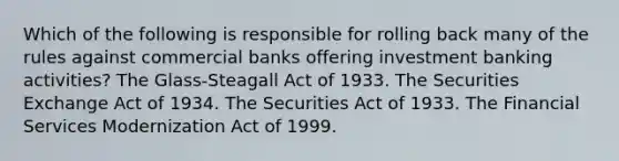 Which of the following is responsible for rolling back many of the rules against commercial banks offering investment banking activities? The Glass-Steagall Act of 1933. The Securities Exchange Act of 1934. The Securities Act of 1933. The Financial Services Modernization Act of 1999.