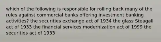 which of the following is responsible for rolling back many of the rules against commercial banks offering investment banking activities? the securities exchange act of 1934 the glass Steagall act of 1933 the financial services modernization act of 1999 the securities act of 1933