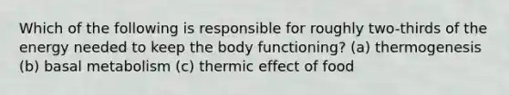 Which of the following is responsible for roughly two-thirds of the energy needed to keep the body functioning? (a) thermogenesis (b) basal metabolism (c) thermic effect of food