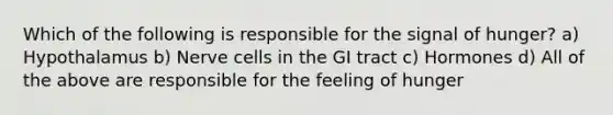 Which of the following is responsible for the signal of hunger? a) Hypothalamus b) Nerve cells in the GI tract c) Hormones d) All of the above are responsible for the feeling of hunger