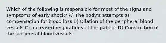 Which of the following is responsible for most of the signs and symptoms of early shock? A) The body's attempts at compensation for blood loss B) Dilation of the peripheral blood vessels C) Increased respirations of the patient D) Constriction of the peripheral blood vessels