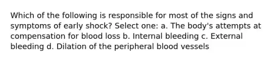 Which of the following is responsible for most of the signs and symptoms of early shock? Select one: a. The body's attempts at compensation for blood loss b. Internal bleeding c. External bleeding d. Dilation of the peripheral blood vessels