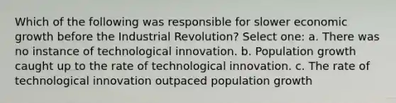 Which of the following was responsible for slower economic growth before the Industrial Revolution? Select one: a. There was no instance of technological innovation. b. Population growth caught up to the rate of technological innovation. c. The rate of technological innovation outpaced population growth