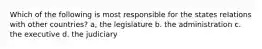 Which of the following is most responsible for the states relations with other countries? a, the legislature b. the administration c. the executive d. the judiciary