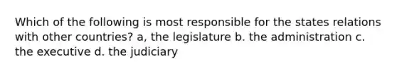 Which of the following is most responsible for the states relations with other countries? a, the legislature b. the administration c. the executive d. the judiciary