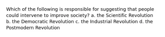 Which of the following is responsible for suggesting that people could intervene to improve society? a. the Scientific Revolution b. the Democratic Revolution c. the Industrial Revolution d. the Postmodern Revolution