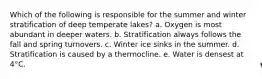 Which of the following is responsible for the summer and winter stratification of deep temperate lakes? a. Oxygen is most abundant in deeper waters. b. Stratification always follows the fall and spring turnovers. c. Winter ice sinks in the summer. d. Stratification is caused by a thermocline. e. Water is densest at 4°C.