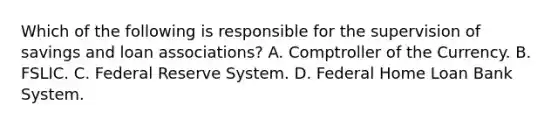 Which of the following is responsible for the supervision of savings and loan​ associations? A. Comptroller of the Currency. B. FSLIC. C. Federal Reserve System. D. Federal Home Loan Bank System.