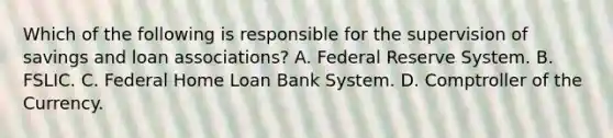 Which of the following is responsible for the supervision of savings and loan​ associations? A. Federal Reserve System. B. FSLIC. C. Federal Home Loan Bank System. D. Comptroller of the Currency.