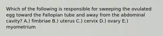 Which of the following is responsible for sweeping the ovulated egg toward the Fallopian tube and away from the abdominal cavity? A.) fimbriae B.) uterus C.) cervix D.) ovary E.) myometrium