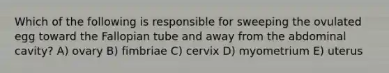 Which of the following is responsible for sweeping the ovulated egg toward the Fallopian tube and away from the abdominal cavity? A) ovary B) fimbriae C) cervix D) myometrium E) uterus