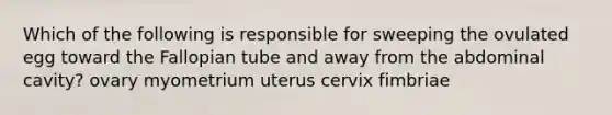 Which of the following is responsible for sweeping the ovulated egg toward the Fallopian tube and away from the abdominal cavity? ovary myometrium uterus cervix fimbriae