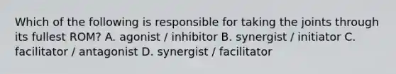 Which of the following is responsible for taking the joints through its fullest ROM? A. agonist / inhibitor B. synergist / initiator C. facilitator / antagonist D. synergist / facilitator