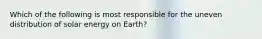 Which of the following is most responsible for the uneven distribution of solar energy on Earth?