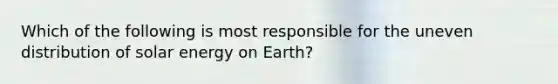 Which of the following is most responsible for the uneven distribution of solar energy on Earth?