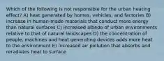 Which of the following is not responsible for the urban heating effect? A) heat generated by homes, vehicles, and factories B) increase in human-made materials that conduct more energy than natural surfaces C) increased albedo of urban environments relative to that of natural landscapes D) the concentration of people, machines and heat generating devices adds more heat to the environment E) increased air pollution that absorbs and reradiates heat to surface