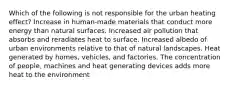 Which of the following is not responsible for the urban heating effect? Increase in human-made materials that conduct more energy than natural surfaces. Increased air pollution that absorbs and reradiates heat to surface. Increased albedo of urban environments relative to that of natural landscapes. Heat generated by homes, vehicles, and factories. The concentration of people, machines and heat generating devices adds more heat to the environment