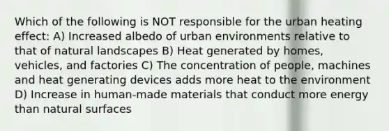 Which of the following is NOT responsible for the urban heating effect: A) Increased albedo of urban environments relative to that of natural landscapes B) Heat generated by homes, vehicles, and factories C) The concentration of people, machines and heat generating devices adds more heat to the environment D) Increase in human-made materials that conduct more energy than natural surfaces