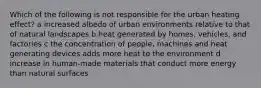 Which of the following is not responsible for the urban heating effect? a increased albedo of urban environments relative to that of natural landscapes b heat generated by homes, vehicles, and factories c the concentration of people, machines and heat generating devices adds more heat to the environment d increase in human-made materials that conduct more energy than natural surfaces