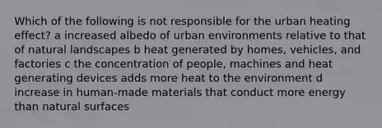 Which of the following is not responsible for the urban heating effect? a increased albedo of urban environments relative to that of natural landscapes b heat generated by homes, vehicles, and factories c the concentration of people, machines and heat generating devices adds more heat to the environment d increase in human-made materials that conduct more energy than natural surfaces