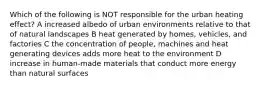 Which of the following is NOT responsible for the urban heating effect? A increased albedo of urban environments relative to that of natural landscapes B heat generated by homes, vehicles, and factories C the concentration of people, machines and heat generating devices adds more heat to the environment D increase in human-made materials that conduct more energy than natural surfaces