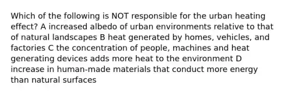 Which of the following is NOT responsible for the urban heating effect? A increased albedo of urban environments relative to that of natural landscapes B heat generated by homes, vehicles, and factories C the concentration of people, machines and heat generating devices adds more heat to the environment D increase in human-made materials that conduct more energy than natural surfaces