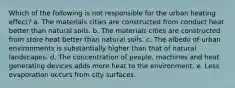 Which of the following is not responsible for the urban heating effect? a. The materials cities are constructed from conduct heat better than natural soils. b. The materials cities are constructed from store heat better than natural soils. c. The albedo of urban environments is substantially higher than that of natural landscapes. d. The concentration of people, machines and heat generating devices adds more heat to the environment. e. Less evaporation occurs from city surfaces.