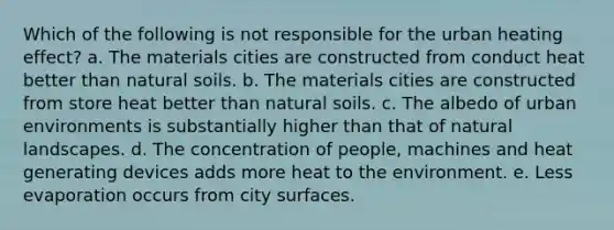 Which of the following is not responsible for the urban heating effect? a. The materials cities are constructed from conduct heat better than natural soils. b. The materials cities are constructed from store heat better than natural soils. c. The albedo of urban environments is substantially higher than that of natural landscapes. d. The concentration of people, machines and heat generating devices adds more heat to the environment. e. Less evaporation occurs from city surfaces.