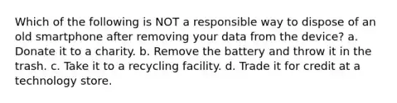 Which of the following is NOT a responsible way to dispose of an old smartphone after removing your data from the device? a. Donate it to a charity. b. Remove the battery and throw it in the trash. c. Take it to a recycling facility. d. Trade it for credit at a technology store.