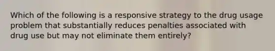 Which of the following is a responsive strategy to the drug usage problem that substantially reduces penalties associated with drug use but may not eliminate them entirely?