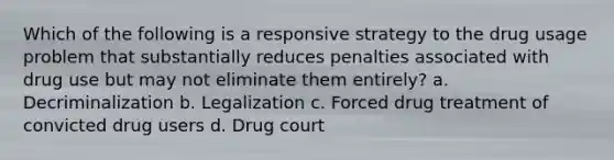 Which of the following is a responsive strategy to the drug usage problem that substantially reduces penalties associated with drug use but may not eliminate them entirely? a. Decriminalization b. Legalization c. Forced drug treatment of convicted drug users d. Drug court