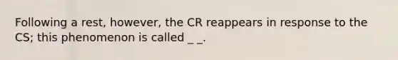 Following a rest, however, the CR reappears in response to the CS; this phenomenon is called _ _.