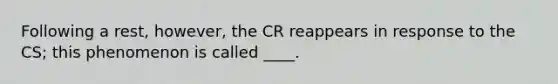 Following a rest, however, the CR reappears in response to the CS; this phenomenon is called ____.