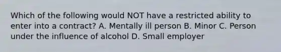 Which of the following would NOT have a restricted ability to enter into a contract? A. Mentally ill person B. Minor C. Person under the influence of alcohol D. Small employer