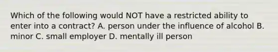 Which of the following would NOT have a restricted ability to enter into a contract? A. person under the influence of alcohol B. minor C. small employer D. mentally ill person