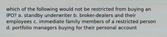 which of the following would not be restricted from buying an IPO? a. standby underwriter b. broker-dealers and their employees c. immediate family members of a restricted person d. portfolio managers buying for their personal account