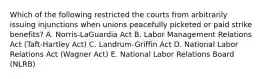 Which of the following restricted the courts from arbitrarily issuing injunctions when unions peacefully picketed or paid strike​ benefits? A. Norris-LaGuardia Act B. Labor Management Relations Act​ (Taft-Hartley Act) C. Landrum-Griffin Act D. National Labor Relations Act​ (Wagner Act) E. National Labor Relations Board​ (NLRB)