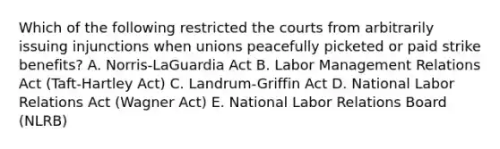 Which of the following restricted the courts from arbitrarily issuing injunctions when unions peacefully picketed or paid strike​ benefits? A. Norris-LaGuardia Act B. Labor Management Relations Act​ (Taft-Hartley Act) C. Landrum-Griffin Act D. National Labor Relations Act​ (Wagner Act) E. National Labor Relations Board​ (NLRB)